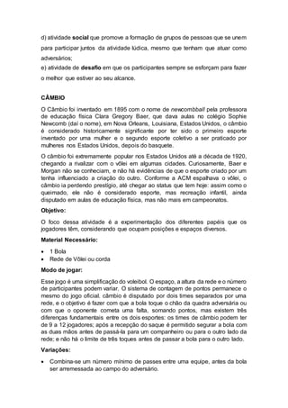 d) atividade social que promove a formação de grupos de pessoas que se unem 
para participar juntos da atividade lúdica, mesmo que tenham que atuar como 
adversários; 
e) atividade de desafio em que os participantes sempre se esforçam para fazer 
o melhor que estiver ao seu alcance. 
CÂMBIO 
O Câmbio foi inventado em 1895 com o nome de newcombball pela professora 
de educação física Clara Gregory Baer, que dava aulas no colégio Sophie 
Newcomb (daí o nome), em Nova Orleans, Louisiana, Estados Unidos, o câmbio 
é considerado historicamente significante por ter sido o primeiro esporte 
inventado por uma mulher e o segundo esporte coletivo a ser praticado por 
mulheres nos Estados Unidos, depois do basquete. 
O câmbio foi extremamente popular nos Estados Unidos até a década de 1920, 
chegando a rivalizar com o vôlei em algumas cidades. Curiosamente, Baer e 
Morgan não se conheciam, e não há evidências de que o esporte criado por um 
tenha influenciado a criação do outro. Conforme a ACM espalhava o vôlei, o 
câmbio ia perdendo prestígio, até chegar ao status que tem hoje: assim como o 
queimado, ele não é considerado esporte, mas recreação infantil, ainda 
disputado em aulas de educação física, mas não mais em campeonatos. 
Objetivo: 
O foco dessa atividade é a experimentação dos diferentes papéis que os 
jogadores têm, considerando que ocupam posições e espaços diversos. 
Material Necessário: 
 1 Bola 
 Rede de Vôlei ou corda 
Modo de jogar: 
Esse jogo é uma simplificação do voleibol. O espaço, a altura da rede e o número 
de participantes podem variar. O sistema de contagem de pontos permanece o 
mesmo do jogo oficial. câmbio é disputado por dois times separados por uma 
rede, e o objetivo é fazer com que a bola toque o chão da quadra adversária ou 
com que o oponente cometa uma falta, somando pontos, mas existem três 
diferenças fundamentais entre os dois esportes: os times de câmbio podem ter 
de 9 a 12 jogadores; após a recepção do saque é permitido segurar a bola com 
as duas mãos antes de passá-la para um companheiro ou para o outro lado da 
rede; e não há o limite de três toques antes de passar a bola para o outro lado. 
Variações: 
 Combina-se um número mínimo de passes entre uma equipe, antes da bola 
ser arremessada ao campo do adversário. 
 