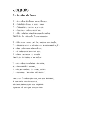 Jograis
3 – As mães são flores
1 – As mães são flores maravilhosas,
2 – São lírios lindos e belas rosas,
3 – São dálias, cravos, açucenas,
4 – Jasmins, violetas amenas.
1 – Flores belas, simples ou perfumadas,
TODOS – As mães são flores sagradas!
2 – Merecem nosso carinho, a nossa admiração,
3 – O nosso amor mais sincero, a nossa dedicação.
4 – Por tudo o que elas sofrem,
1 – E pelo amor que elas têm,
2 – Bem merecem no seu dia
TODOS – Mil beijos e parabéns!
3 – As mães são símbolo de amor,
4 – De sacrifício e dores,
1 – Fazemos-lhes, portanto, justiça
3 – Dizendo: “As mães são flores!”
TODOS – Ó mães queridas, nós vos amamos,
E neste dia vos abraçamos.
Ao Deus bendito por vós rogamos
Que vos dê vida por muitos anos!
 