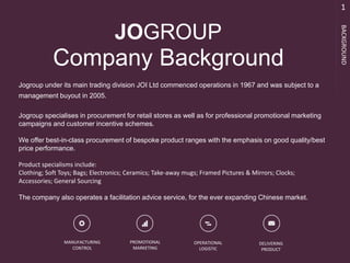 Jogroup under its main trading division JOI Ltd commenced operations in 1967 and was subject to a
management buyout in 2005.
Jogroup specialises in procurement for retail stores as well as for professional promotional marketing
campaigns and customer incentive schemes.
We offer best-in-class procurement of bespoke product ranges with the emphasis on good quality/best
price performance.
Product specialisms include:
Clothing; Soft Toys; Bags; Electronics; Ceramics; Take-away mugs; Framed Pictures & Mirrors; Clocks;
Accessories; General Sourcing
The company also operates a facilitation advice service, for the ever expanding Chinese market.
1
BACKGROUND
Company Background
MANUFACTURING
CONTROL
PROMOTIONAL
MARKETING
OPERATIONAL
LOGISTIC
DELIVERING
PRODUCT
JOGROUP
 