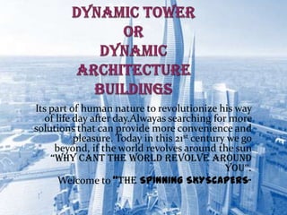 Its part of human nature to revolutionize his way
of life day after day.Alwayas searching for more
solutions that can provide more convenience and
pleasure. Today in this 21st century we go
beyond, if the world revolves around the sun
“WHY CANT THE WORLD REVOLVE AROUND
YOU”.
Welcome to “THE SPINNING SKYSCAPERS”
2
 