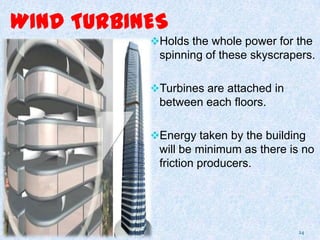 WIND TURBINES
Holds the whole power for the
spinning of these skyscrapers.
Turbines are attached in
between each floors.
Energy taken by the building
will be minimum as there is no
friction producers.
24
 