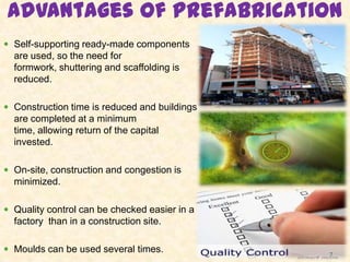 Advantages of prefabrication
 Self-supporting ready-made components
are used, so the need for
formwork, shuttering and scaffolding is
reduced.
 Construction time is reduced and buildings
are completed at a minimum
time, allowing return of the capital
invested.
 On-site, construction and congestion is
minimized.
 Quality control can be checked easier in a
factory than in a construction site.
 Moulds can be used several times. 7
 