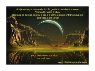 Arejar espaços, fora e dentro da gente faz um bem enorme! Vamos lá. Mãos à obra! Desfaça-se do que perdeu a cor e o brilho e deixe entrar o novo em sua casa e em você! Voce vera como sua vida vai melhorar. www.otimismoemrede.com 