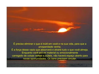 É preciso eliminar o que é inútil em você e na sua vida, para que a prosperidade venha. É a força desse vazio que absorverá e atrairá tudo o que você almeja. Enquanto você estiver material ou emocionalmente carregado de coisas velhas e inúteis, não haverá espaço aberto para novas oportunidades. Os bens precisam circular. 