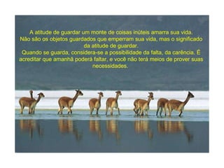 A atitude de guardar um monte de coisas inúteis amarra sua vida. Não são os objetos guardados que emperram sua vida, mas o significado da atitude de guardar. Quando se guarda, considera-se a possibilidade da falta, da carência. É acreditar que amanhã poderá faltar, e você não terá meios de prover suas necessidades.  