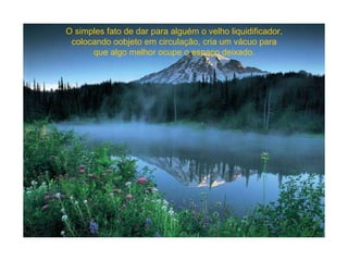 O simples fato de dar para alguém o velho liquidificador, colocando oobjeto em circulação, cria um vácuo para que algo melhor ocupe o espaço deixado. 
