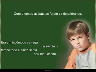 Com o tempo as batatas foram se deteriorando.




Era um incômodo carregar
                           a sacola o
tempo todo e ainda sentir
                      seu mau cheiro.




                             Ria Slides
 