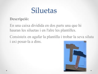 Siluetas
Descripció:
En una caixa dividida en dos parts una que hi
hauran les siluetas i en l'alre les plantilles.
Consisteix en agafar la plantilla i trobar la seva siluta
i axi posar-la a dins.
 