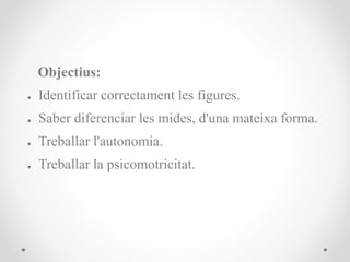 Objectius:
● Identificar correctament les figures.
● Saber diferenciar les mides, d'una mateixa forma.
● Treballar l'autonomia.
● Treballar la psicomotricitat.
 