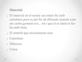Material:
● El material en el nostre cas estara fet amb
cartolines pero es pot fer ab diferents materls com
ara cartro,gomma eva... tot i que el es ideal es fer-
ho amb fusta.
● El matrial que necessitarem sera:
● Cartolines
● Dibuixos
● Caixa
 