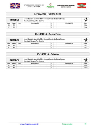 www.fesporte.sc.gov.br Programação 10
13/10/2016 – Quinta-Feira
FUTEBOL
Local: Estádio Municipal Dr. Carlos Alberto da Costa Neves
Rua: Luiz Simas, s/n - Centro
Jogo Naipe Hora Município [A] X Município [B] Chave
26 M X ELIM
27 M X ELIM
14/10/2016 – Sexta-Feira
FUTEBOL
Local: Estádio Municipal Dr. Carlos Alberto da Costa Neves
Rua: Luiz Simas, s/n - Centro
Jogo Naipe Hora Município [A] X Município [B] Chave
30 M X S/F
31 M X S/F
15/10/2016 – Sábado
FUTEBOL
Local: Estádio Municipal Dr. Carlos Alberto da Costa Neves
Rua: Luiz Simas, s/n - Centro
Jogo Naipe Hora Município [A] X Município [B] Chave
32 M X 3º/4º
33 M X 1º/2º
 