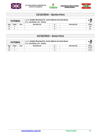www.fesporte.sc.gov.br Programação 12
13/10/2016 – Quinta-Feira
FUTEBOL
Local: Estádio Municipal Dr. Carlos Alberto da Costa Neves
Rua: Luiz Simas, s/n - Centro
Jogo Naipe Hora Município [A] X Município [B] Chave
24 F X S/F
25 F X S/F
14/10/2016 – Sexta-Feira
FUTEBOL
Local: Estádio Municipal Dr. Carlos Alberto da Costa Neves
Rua: Luiz Simas, s/n - Centro
Jogo Naipe Hora Município [A] X Município [B] Chave
28 F X 3º/4º
29 F X 1º/2º
 