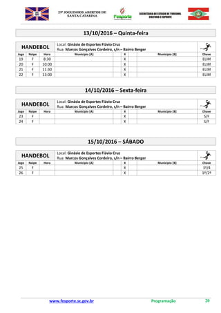 www.fesporte.sc.gov.br Programação 20
13/10/2016 – Quinta-feira
HANDEBOL
Local: Ginásio de Esportes Flávio Cruz
Rua: Marcos Gonçalves Cordeiro, s/n – Bairro Berger
Jogo Naipe Hora Município [A] X Município [B] Chave
19 F 8:30 X ELIM
20 F 10:00 X ELIM
21 F 11:30 X ELIM
22 F 13:00 X ELIM
14/10/2016 – Sexta-feira
HANDEBOL
Local: Ginásio de Esportes Flávio Cruz
Rua: Marcos Gonçalves Cordeiro, s/n – Bairro Berger
Jogo Naipe Hora Município [A] X Município [B] Chave
23 F X S/F
24 F X S/F
15/10/2016 – SÁBADO
HANDEBOL
Local: Ginásio de Esportes Flávio Cruz
Rua: Marcos Gonçalves Cordeiro, s/n – Bairro Berger
Jogo Naipe Hora Município [A] X Município [B] Chave
25 F X 3º/4
26 F X 1º/2º
 