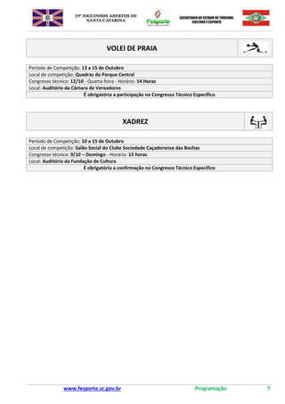 www.fesporte.sc.gov.br Programação 5
VOLEI DE PRAIA
Período de Competição: 13 a 15 de Outubro
Local de competição: Quadras do Parque Central
Congresso técnico: 12/10 - Quarta-feira - Horário: 14 Horas
Local: Auditório da Câmara de Vereadores
É obrigatória a participação no Congresso Técnico Específico
XADREZ
Período de Competição: 10 a 15 de Outubro
Local de competição: Salão Social do Clube Sociedade Caçadorense das Bochas
Congresso técnico: 9/10 – Domingo - Horário: 15 horas
Local: Auditório da Fundação de Cultura
É obrigatória a confirmação no Congresso Técnico Específico
 