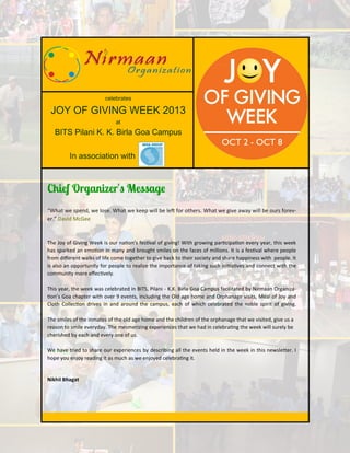 celebrates

JOY OF GIVING WEEK 2013
at

BITS Pilani K. K. Birla Goa Campus
In association with

“What we spend, we lose. What we keep will be left for others. What we give away will be ours forever.” David McGee

The Joy of Giving Week is our nation’s festival of giving! With growing participation every year, this week
has sparked an emotion in many and brought smiles on the faces of millions. It is a festival where people
from different walks of life come together to give back to their society and share happiness with people. It
is also an opportunity for people to realize the importance of taking such initiatives and connect with the
community more effectively.
This year, the week was celebrated in BITS, Pilani - K.K. Birla Goa Campus facilitated by Nirmaan Organization’s Goa chapter with over 9 events, including the Old age home and Orphanage visits, Meal of Joy and
Cloth Collection drives in and around the campus, each of which celebrated the noble spirit of giving.
The smiles of the inmates of the old age home and the children of the orphanage that we visited, give us a
reason to smile everyday. The mesmerizing experiences that we had in celebrating the week will surely be
cherished by each and every one of us.
We have tried to share our experiences by describing all the events held in the week in this newsletter. I
hope you enjoy reading it as much as we enjoyed celebrating it.

Nikhil Bhagat

 