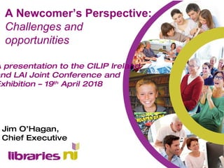 A presentation to the CILIP Ireland
and LAI Joint Conference and
Exhibition – 19th
April 2018
Jim O’Hagan,
Chief Executive
A Newcomer’s Perspective:
Challenges and
opportunities
 