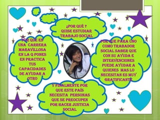 ¿Por qué ?
                    Quise estudiar
                    trabajo social
  Por que es                         Por que para uno
una carrera                           como trabador
maravillosa                          social saber que
en la q pones                          con su ayuda e
 en practica                          intervenciones
      tus                             puede ayudar a
capacidades                           quienes mas lo
 de ayudar a                         necesitan es muy
     otro                               gratificante
                 Y finalmente por
                   que este país
                necesita personas
                 que se preocupen
                por hacer justicia
                       social
 