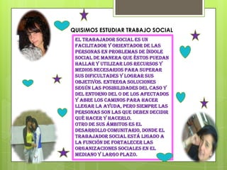 QUISIMOS ESTUDIAR TRABAJO SOCIAL
 El trabajador social es un
 facilitador y orientador de las
 personas en problemas de índole
 social de manera que éstos puedan
 hallar y utilizar los recursos y
 medios necesarios para superar
 sus dificultades y lograr sus
 objetivos. Entrega soluciones
 según las posibilidades del caso y
 del entorno del o de los afectados
 y abre los caminos para hacer
 llegar la ayuda, pero siempre las
 personas son las que deben decidir
 qué hacer y hacerlo.
 Otro de sus ámbitos es el
 desarrollo comunitario, donde el
 trabajador social está ligado a
 la función de fortalecer las
 organizaciones sociales en el
 mediano y largo plazo.
 