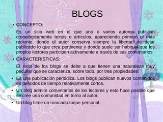 BLOGS
●

CONCEPTO:
Es un sitio web en el que uno o varios autores publican
cronológicamente textos o artículos, apareciendo primero el más
reciente, donde el autor conserva siempre la libertad de dejar
publicado lo que crea pertinente y donde suele ser habitual que los
propios lectores participen activamente a través de sus comentarios.

●

CARACTERISTICAS:
El éxito de los blogs se debe a que tienen una naturaleza muy
peculiar que se caracteriza, sobre todo, por tres propiedades:

●

●

●

Es una publicación periódica. Los blogs publican nuevos contenidos
en periodos de tiempo relativamente cortos.
Un blog admite comentarios de los lectores y esto hace posible que
se cree una comunidad en torno al autor.
Un blog tiene un marcado toque personal.

 