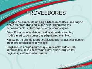 PROVEEDORES
●

●

●

●

Blogger: es el autor de un blog o bitácora, es decir, una página
web a modo de diario en la que se publican artículos
periódicamente, ordenados de forma coronológica.
WordPress: es una plataforma donde puedes escribir,
modificar artículos y crear una página web o un blog.
Xanga: es un sitio de redes sociales donde los usuarios pueden
crear sus propios perfiles y blogs.
Bloglines: es una página web que administra datos RSS,
informándote de los nuevos artículos que publiquen las
páginas que añadas a tu usuario.

 