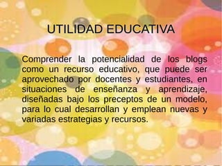 UTILIDAD EDUCATIVA
Comprender la potencialidad de los blogs
como un recurso educativo, que puede ser
aprovechado por docentes y estudiantes, en
situaciones de enseñanza y aprendizaje,
diseñadas bajo los preceptos de un modelo,
para lo cual desarrollan y emplean nuevas y
variadas estrategias y recursos.

 