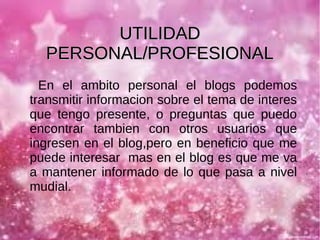 UTILIDAD
PERSONAL/PROFESIONAL
En el ambito personal el blogs podemos
transmitir informacion sobre el tema de interes
que tengo presente, o preguntas que puedo
encontrar tambien con otros usuarios que
ingresen en el blog,pero en beneficio que me
puede interesar mas en el blog es que me va
a mantener informado de lo que pasa a nivel
mudial.

 