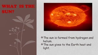 WHAT IS THE
SUN?
The sun is formed from hydrogen and
helium.
The sun gives to the Earth heat and
light.