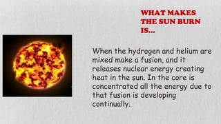 WHAT MAKES
THE SUN BURN
IS…
When the hydrogen and helium are
mixed make a fusion, and it
releases nuclear energy creating
heat in the sun. In the core is
concentrated all the energy due to
that fusion is developing
continually.