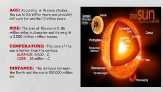 AGE: According with some studies,
the sun is 0.6 billion years and probably
will burn for another 5 billion years.
SIZE: The size of the sun is 0. 86
million miles in diameter and its weigth
is 2.000 trillion trillion tonnes.
TEMPERATURE: :The core of the
sun is hotter than the surface
SURFACE: 5.500 ◦C
CORE: 15 million ◦C
DISTANCE: The distance between
the Earth and the sun is 150.000 million
Km.