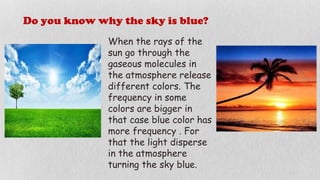 Do you know why the sky is blue?
When the rays of the
sun go through the
gaseous molecules in
the atmosphere release
different colors. The
frequency in some
colors are bigger in
that case blue color has
more frequency . For
that the light disperse
in the atmosphere
turning the sky blue.