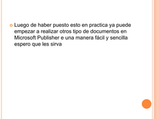    Luego de haber puesto esto en practica ya puede
    empezar a realizar otros tipo de documentos en
    Microsoft Publisher e una manera fácil y sencilla
    espero que les sirva
 