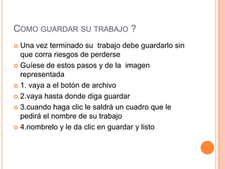 COMO GUARDAR SU TRABAJO ?
 Una vez terminado su trabajo debe guardarlo sin
  que corra riesgos de perderse
 Guíese de estos pasos y de la imagen
  representada
 1. vaya a el botón de archivo

 2.vaya hasta donde diga guardar

 3.cuando haga clic le saldrá un cuadro que le
  pedirá el nombre de su trabajo
 4.nombrelo y le da clic en guardar y listo
 
