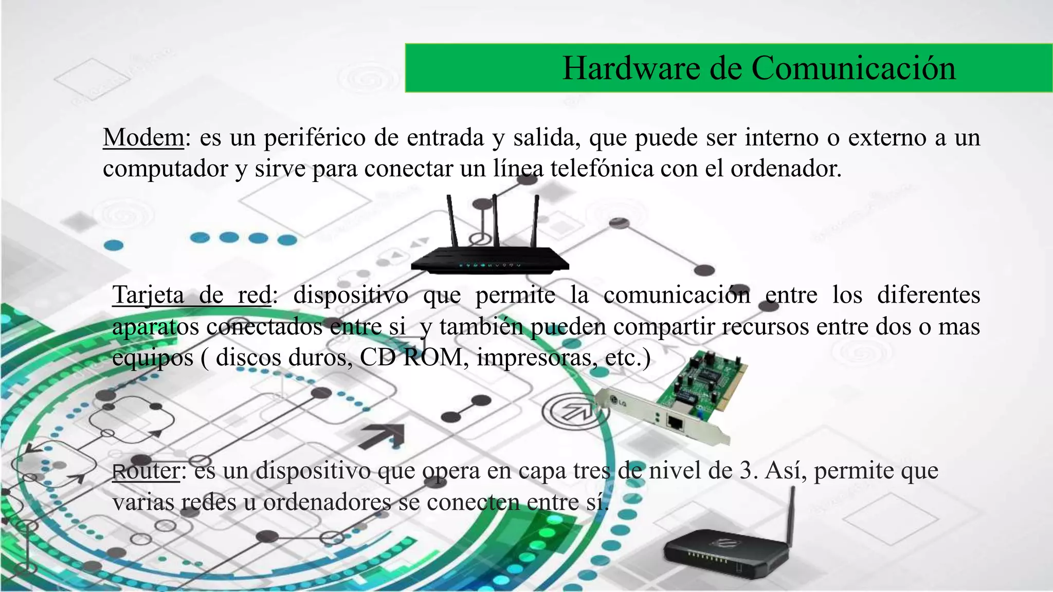 Hardware de Comunicación
Modem: es un periférico de entrada y salida, que puede ser interno o externo a un
computador y sirve para conectar un línea telefónica con el ordenador.
Tarjeta de red: dispositivo que permite la comunicación entre los diferentes
aparatos conectados entre si y también pueden compartir recursos entre dos o mas
equipos ( discos duros, CD ROM, impresoras, etc.)
Router: es un dispositivo que opera en capa tres de nivel de 3. Así, permite que
varias redes u ordenadores se conecten entre sí.
 