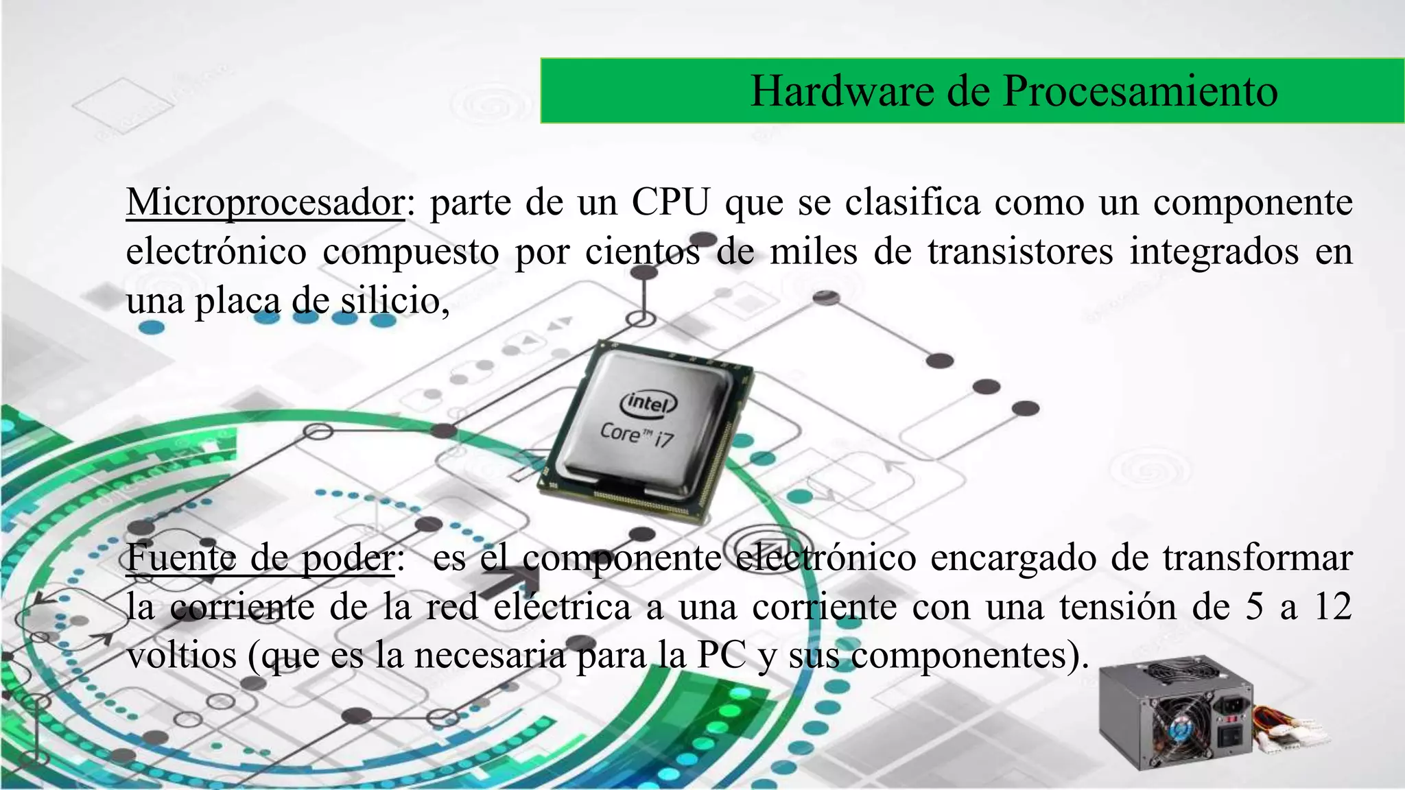 Hardware de Procesamiento
Microprocesador: parte de un CPU que se clasifica como un componente
electrónico compuesto por cientos de miles de transistores integrados en
una placa de silicio,
Fuente de poder: es el componente electrónico encargado de transformar
la corriente de la red eléctrica a una corriente con una tensión de 5 a 12
voltios (que es la necesaria para la PC y sus componentes).
 