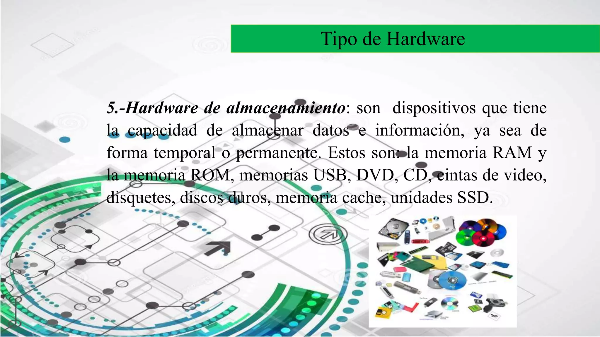 Tipo de Hardware
5.-Hardware de almacenamiento: son dispositivos que tiene
la capacidad de almacenar datos e información, ya sea de
forma temporal o permanente. Estos son: la memoria RAM y
la memoria ROM, memorias USB, DVD, CD, cintas de video,
disquetes, discos duros, memoria cache, unidades SSD.
 
