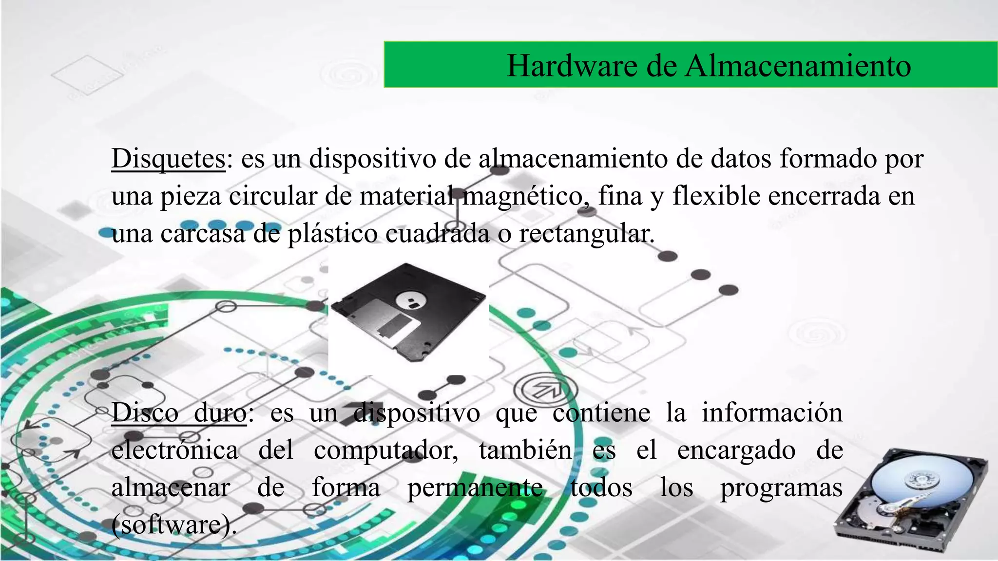 Hardware de Almacenamiento
Disquetes: es un dispositivo de almacenamiento de datos formado por
una pieza circular de material magnético, fina y flexible encerrada en
una carcasa de plástico cuadrada o rectangular.
Disco duro: es un dispositivo que contiene la información
electrónica del computador, también es el encargado de
almacenar de forma permanente todos los programas
(software).
 
