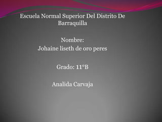 Escuela Normal Superior Del Distrito De
             Barraquilla

               Nombre:
      Johaine liseth de oro peres


             Grado: 11°B

           Analida Carvaja
 
