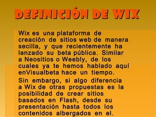 Definición de WixDefinición de Wix
Wix es una plataforma de
creación de sitios web de manera
,secilla y que recientemente ha
.lanzado su beta pública Similar
,a Neositios o Weebly de los
cuales ya te hemos hablado aquí
.enVisualbeta hace un tiempo
,Sin embargo si algo diferencia
a Wix de otras propuestas es la
posibilidad de crear sitios
,basados en Flash desde su
presentación hasta todos los
.contenidos albergados en el
 