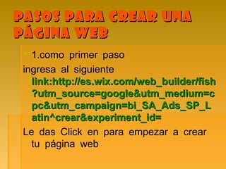 Pasos para crear unaPasos para crear una
página webpágina web
 .1 como primer paso
ingresa al siguiente
link:http://es.wix.com/web_builder/fishlink:http://es.wix.com/web_builder/fish
?utm_source=google&utm_medium=c?utm_source=google&utm_medium=c
pc&utm_campaign=bi_SA_Ads_SP_Lpc&utm_campaign=bi_SA_Ads_SP_L
atin^crear&experiment_id=atin^crear&experiment_id=
Le das Click en para empezar a crear
tu página web
 