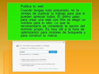  Publica tu web
 ,Cuando tengas todo preparado no te
olvides de publicar tu trabajo para que lo
.puedan apreciar todos El último paso
para crear una web con Wix es elegir un
.nombre para tu sitio Lo que te
recomendaría es considerar la opción del
.dominio propio Es muy útil a la hora de
optimización para motores de búsqueda y
.para construir tu marca
 