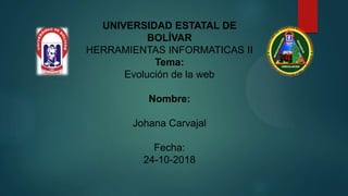 UNIVERSIDAD ESTATAL DE
BOLÍVAR
HERRAMIENTAS INFORMATICAS II
Tema:
Evolución de la web
Nombre:
Johana Carvajal
Fecha:
24-10-2018
 