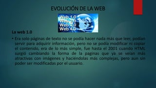 EVOLUCIÓN DE LA WEB
La web 1.0
• Era solo páginas de texto no se podía hacer nada más que leer, podían
servir para adquirir información, pero no se podía modificar ni copiar
el contenido, era de lo más simple, fue hasta el 2001 cuando HTML
surgió cambiando la forma de la paginas que ya se veían más
atractivas con imágenes y haciéndolas más complejas, pero aun sin
poder ser modificadas por el usuario.
 