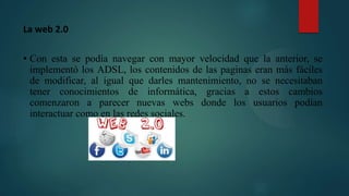 La web 2.0
• Con esta se podía navegar con mayor velocidad que la anterior, se
implementó los ADSL, los contenidos de las paginas eran más fáciles
de modificar, al igual que darles mantenimiento, no se necesitaban
tener conocimientos de informática, gracias a estos cambios
comenzaron a parecer nuevas webs donde los usuarios podían
interactuar como en las redes sociales.
 