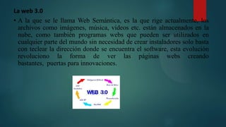 La web 3.0
• A la que se le llama Web Semántica, es la que rige actualmente, los
archivos como imágenes, música, videos etc. están almacenados en la
nube, como también programas webs que pueden ser utilizados en
cualquier parte del mundo sin necesidad de crear instaladores solo basta
con teclear la dirección donde se encuentra el software, esta evolución
revoluciono la forma de ver las páginas webs creando
bastantes, puertas para innovaciones.
 