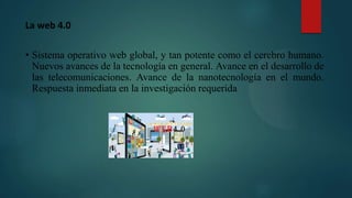 La web 4.0
• Sistema operativo web global, y tan potente como el cerebro humano.
Nuevos avances de la tecnología en general. Avance en el desarrollo de
las telecomunicaciones. Avance de la nanotecnología en el mundo.
Respuesta inmediata en la investigación requerida
 