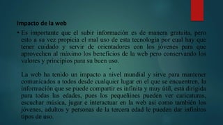Impacto de la web
• Es importante que el subir información es de manera gratuita, pero
esto a su vez propicia el mal uso de esta tecnología por cual hay que
tener cuidado y servir de orientadores con los jóvenes para que
aprovechen al máximo los beneficios de la web pero conservando los
valores y principios para su buen uso.
•
La web ha tenido un impacto a nivel mundial y sirve para mantener
comunicados a todos desde cualquier lugar en el que se encuentren, la
información que se puede compartir es infinita y muy útil, está dirigida
para todas las edades, pues los pequeñines pueden ver caricaturas,
escuchar música, jugar e interactuar en la web así como también los
jóvenes, adultos y personas de la tercera edad le pueden dar infinitos
tipos de uso.
 