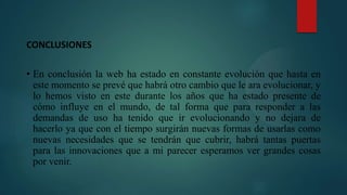CONCLUSIONES
• En conclusión la web ha estado en constante evolución que hasta en
este momento se prevé que habrá otro cambio que le ara evolucionar, y
lo hemos visto en este durante los años que ha estado presente de
cómo influye en el mundo, de tal forma que para responder a las
demandas de uso ha tenido que ir evolucionando y no dejara de
hacerlo ya que con el tiempo surgirán nuevas formas de usarlas como
nuevas necesidades que se tendrán que cubrir, habrá tantas puertas
para las innovaciones que a mi parecer esperamos ver grandes cosas
por venir.
 