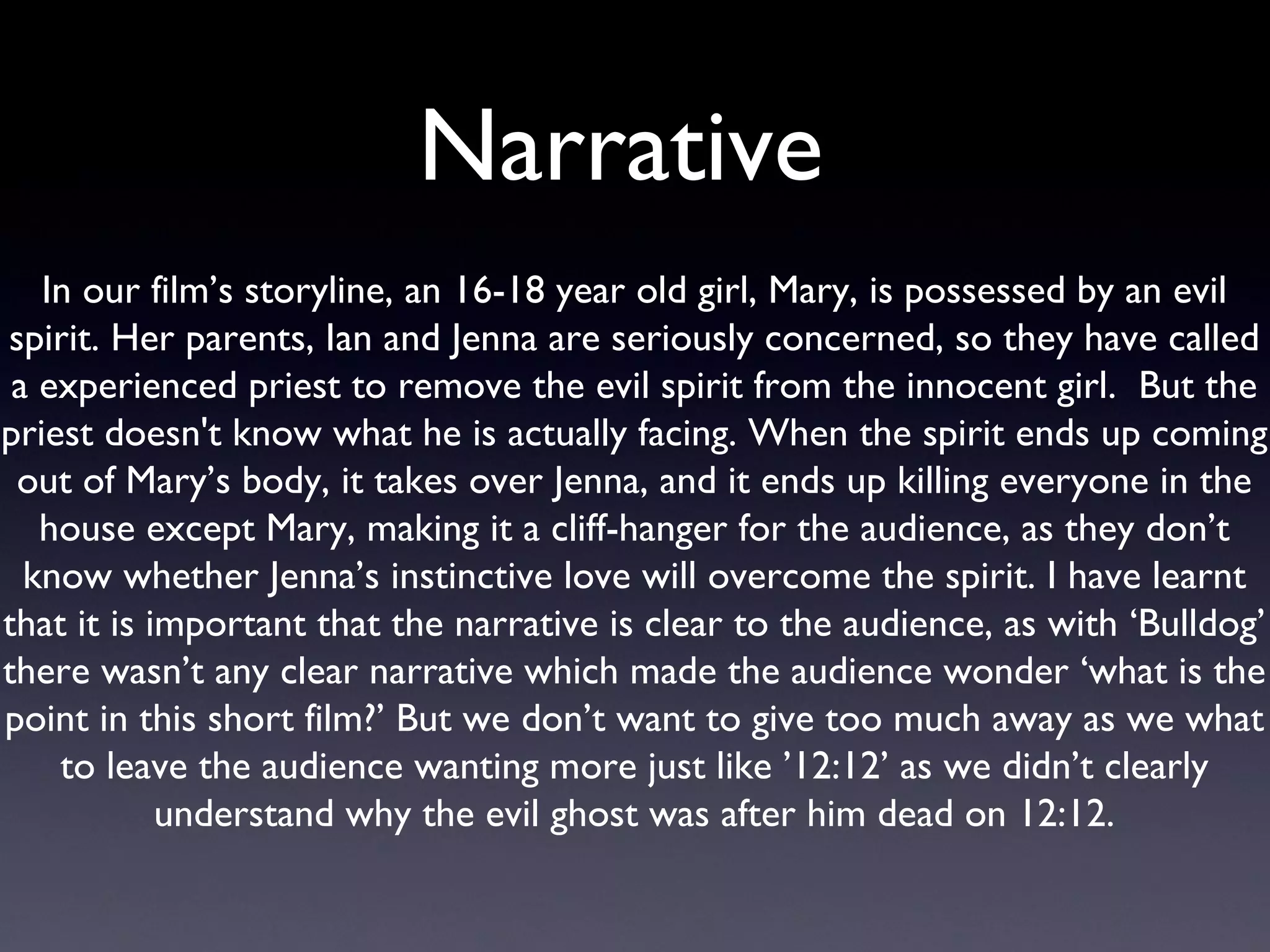 Narrative  In our film’s storyline, an 16-18 year old girl, Mary, is possessed by an evil spirit. Her parents, Ian and Jenna are seriously concerned, so they have called a experienced priest to remove the evil spirit from the innocent girl.  But the priest doesn't know what he is actually facing. When the spirit ends up coming out of Mary’s body, it takes over Jenna, and it ends up killing everyone in the house except Mary, making it a cliff-hanger for the audience, as they don’t know whether Jenna’s instinctive love will overcome the spirit. I have learnt that it is important that the narrative is clear to the audience, as with ‘Bulldog’ there wasn’t any clear narrative which made the audience wonder ‘what is the point in this short film?’ But we don’t want to give too much away as we what to leave the audience wanting more just like ’12:12’ as we didn’t clearly understand why the evil ghost was after him dead on 12:12. 