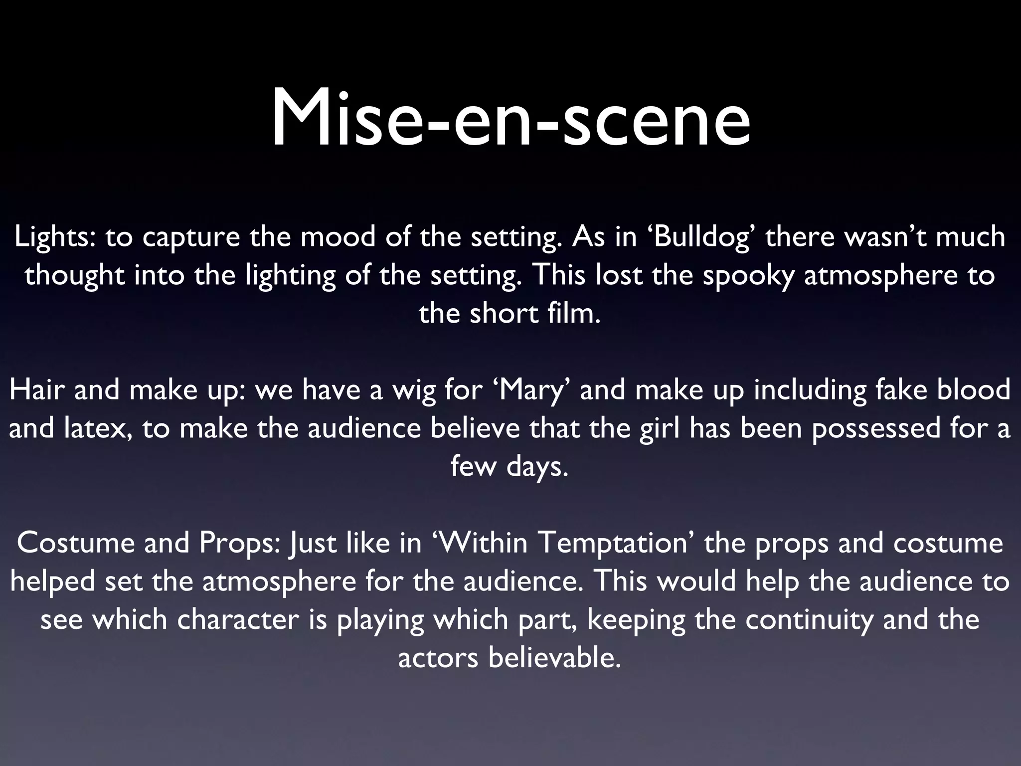 Mise-en-scene Lights: to capture the mood of the setting. As in ‘Bulldog’ there wasn’t much thought into the lighting of the setting. This lost the spooky atmosphere to the short film. Hair and make up: we have a wig for ‘Mary’ and make up including fake blood and latex, to make the audience believe that the girl has been possessed for a few days. Costume and Props: Just like in ‘Within Temptation’ the props and costume helped set the atmosphere for the audience. This would help the audience to see which character is playing which part, keeping the continuity and the actors believable. 
