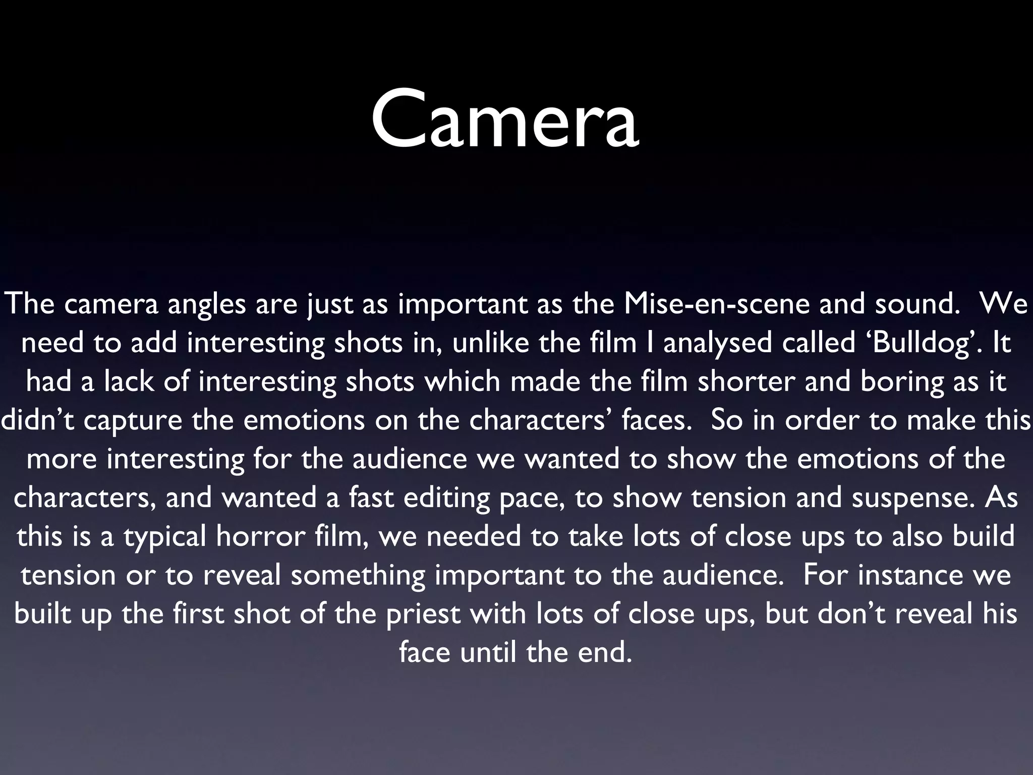 Camera  The camera angles are just as important as the Mise-en-scene and sound.  We need to add interesting shots in, unlike the film I analysed called ‘Bulldog’. It had a lack of interesting shots which made the film shorter and boring as it didn’t capture the emotions on the characters’ faces.  So in order to make this more interesting for the audience we wanted to show the emotions of the characters, and wanted a fast editing pace, to show tension and suspense. As this is a typical horror film, we needed to take lots of close ups to also build tension or to reveal something important to the audience.  For instance we built up the first shot of the priest with lots of close ups, but don’t reveal his face until the end. 